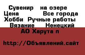 Сувенир “ на озере“ › Цена ­ 1 250 - Все города Хобби. Ручные работы » Вязание   . Ненецкий АО,Харута п.